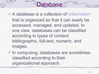 Database
A database is a collection of information
that is organized so that it can easily be
accessed, managed, and updated. In
one view, databases can be classified
according to types of content:
bibliographic, full-text, numeric, and
images.
In computing, databases are sometimes
classified according to their
organizational approach.
10
 