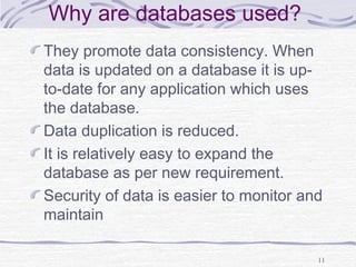 Why are databases used?
They promote data consistency. When
data is updated on a database it is up-
to-date for any application which uses
the database.
Data duplication is reduced.
It is relatively easy to expand the
database as per new requirement.
Security of data is easier to monitor and
maintain
11
 