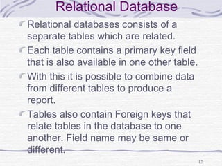 12
Relational Database
Relational databases consists of a
separate tables which are related.
Each table contains a primary key field
that is also available in one other table.
With this it is possible to combine data
from different tables to produce a
report.
Tables also contain Foreign keys that
relate tables in the database to one
another. Field name may be same or
different.
 