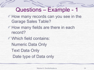 Questions – Example - 1
How many records can you see in the
Garage Sales Table?
How many fields are there in each
record?
Which field contains:
Numeric Data Only
Text Data Only
Date type of Data only
Marina G. Erechtchoukova 16
 