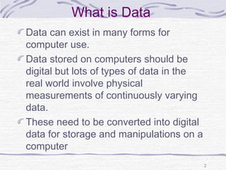 What is Data
Data can exist in many forms for
computer use.
Data stored on computers should be
digital but lots of types of data in the
real world involve physical
measurements of continuously varying
data.
These need to be converted into digital
data for storage and manipulations on a
computer
2
 