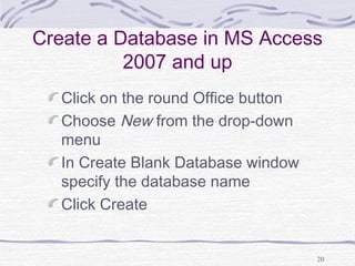 20
Create a Database in MS Access
2007 and up
Click on the round Office button
Choose New from the drop-down
menu
In Create Blank Database window
specify the database name
Click Create
 