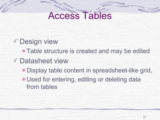 22
Access Tables
Design view
Table structure is created and may be edited
Datasheet view
Display table content in spreadsheet-like grid,
Used for entering, editing or deleting data
from tables
 