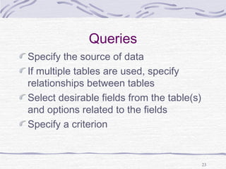 23
Queries
Specify the source of data
If multiple tables are used, specify
relationships between tables
Select desirable fields from the table(s)
and options related to the fields
Specify a criterion
 