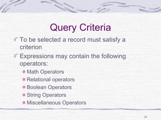 24
Query Criteria
To be selected a record must satisfy a
criterion
Expressions may contain the following
operators:
Math Operators
Relational operators
Boolean Operators
String Operators
Miscellaneous Operators
 
