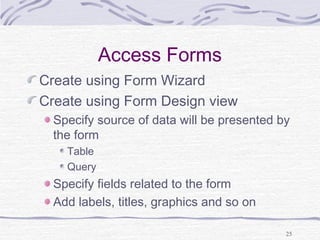 25
Access Forms
Create using Form Wizard
Create using Form Design view
Specify source of data will be presented by
the form
Table
Query
Specify fields related to the form
Add labels, titles, graphics and so on
 