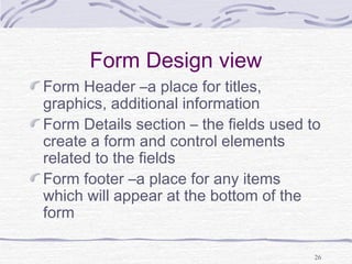 26
Form Design view
Form Header –a place for titles,
graphics, additional information
Form Details section – the fields used to
create a form and control elements
related to the fields
Form footer –a place for any items
which will appear at the bottom of the
form
 