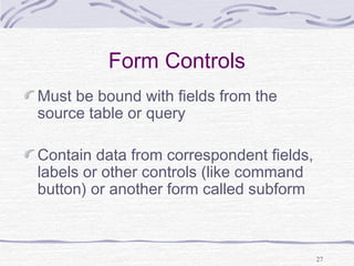 27
Form Controls
Must be bound with fields from the
source table or query
Contain data from correspondent fields,
labels or other controls (like command
button) or another form called subform
 