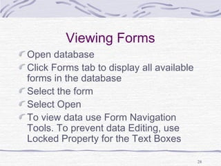28
Viewing Forms
Open database
Click Forms tab to display all available
forms in the database
Select the form
Select Open
To view data use Form Navigation
Tools. To prevent data Editing, use
Locked Property for the Text Boxes
 