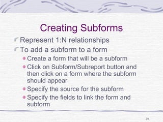 29
Creating Subforms
Represent 1:N relationships
To add a subform to a form
Create a form that will be a subform
Click on Subform/Subreport button and
then click on a form where the subform
should appear
Specify the source for the subform
Specify the fields to link the form and
subform
 