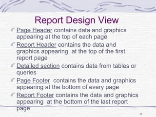 31
Report Design View
Page Header contains data and graphics
appearing at the top of each page
Report Header contains the data and
graphics appearing at the top of the first
report page
Detailed section contains data from tables or
queries
Page Footer contains the data and graphics
appearing at the bottom of every page
Report Footer contains the data and graphics
appearing at the bottom of the last report
page
 