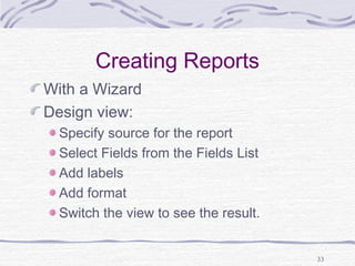 33
Creating Reports
With a Wizard
Design view:
Specify source for the report
Select Fields from the Fields List
Add labels
Add format
Switch the view to see the result.
 