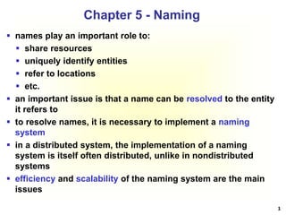 1
 names play an important role to:
 share resources
 uniquely identify entities
 refer to locations
 etc.
 an important issue is that a name can be resolved to the entity
it refers to
 to resolve names, it is necessary to implement a naming
system
 in a distributed system, the implementation of a naming
system is itself often distributed, unlike in nondistributed
systems
 efficiency and scalability of the naming system are the main
issues
Chapter 5 - Naming
 