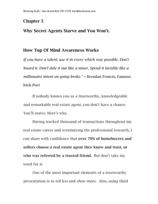 Working	
  Draft	
  –	
  Ken	
  Brand	
  832-­‐797-­‐1779	
  	
  ken@kenbrand.com	
  


Chapter 5

Why Secret Agents Starve and You Won’t.



How Top Of Mind Awareness Works

If you have a talent, use it in every which way possible. Don't

hoard it. Don't dole it out like a miser. Spend it lavishly like a

millionaire intent on going broke." ~ Brendan Francis, Famous

Irish Poet


          If nobody knows you as a trustworthy, knowledgeable

 and remarkable real estate agent, you don’t have a chance.

 You’ll starve. Here’s why.

          Having tracked thousand of transactions throughout my

real estate career and scrutinizing the professional research, I

can share with confidence that over 70% of homebuyers and

sellers choose a real estate agent they know and trust, or

who was referred by a trusted friend. But don’t take my

word for it.

          One of the most important elements of a trustworthy

 presentation is to tell less and show more. Also, using third

	
  
 