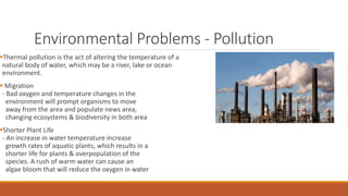 Environmental Problems - Pollution
Thermal pollution is the act of altering the temperature of a
natural body of water, which may be a river, lake or ocean
environment.
 Migration
- Bad oxygen and temperature changes in the
environment will prompt organisms to move
away from the area and populate news area,
changing ecosystems & biodiversity in both area
Shorter Plant Life
- An increase in water temperature increase
growth rates of aquatic plants, which results in a
shorter life for plants & overpopulation of the
species. A rush of warm water can cause an
algae bloom that will reduce the oxygen in water
 