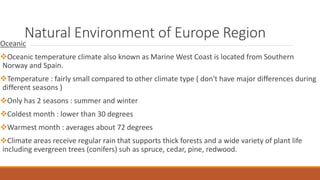 Natural Environment of Europe Region
Oceanic
Oceanic temperature climate also known as Marine West Coast is located from Southern
Norway and Spain.
Temperature : fairly small compared to other climate type ( don't have major differences during
different seasons )
Only has 2 seasons : summer and winter
Coldest month : lower than 30 degrees
Warmest month : averages about 72 degrees
Climate areas receive regular rain that supports thick forests and a wide variety of plant life
including evergreen trees (conifers) suh as spruce, cedar, pine, redwood.
 