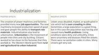 Industrialization
POSITIVE EFFECTS
The creation of power machines and factories
provided many new job opportunities. The new
machinery increased production speed of good
and gave people the ability to transport raw
materials. Industrialization also lead to
urbanization. Urbanization is the movement of
people into cities and city building. Citizens
wanted to live closer to the factories that they
worked at. The Western World went from rural
and agricultural to urban industrial.
NEGATIVE EFFECTS
Urban areas doubled, tripled, or quadrupled in
size which led to over crowding in cities.
Sometimes a large population is a good thing,
but in this case the population was too big and
caused many health problems. Living
conditions were dirty and unhealthy. Cities
were unsanitary and diseases filled the streets.
There were no sanitation codes in cities. Many
citizens got very sick.
 