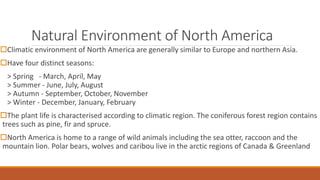 Natural Environment of North America
Climatic environment of North America are generally similar to Europe and northern Asia.
Have four distinct seasons:
> Spring - March, April, May
> Summer - June, July, August
> Autumn - September, October, November
> Winter - December, January, February
The plant life is characterised according to climatic region. The coniferous forest region contains
trees such as pine, fir and spruce.
North America is home to a range of wild animals including the sea otter, raccoon and the
mountain lion. Polar bears, wolves and caribou live in the arctic regions of Canada & Greenland
 