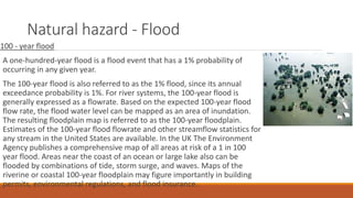 Natural hazard - Flood
100 - year flood
A one-hundred-year flood is a flood event that has a 1% probability of
occurring in any given year.
The 100-year flood is also referred to as the 1% flood, since its annual
exceedance probability is 1%. For river systems, the 100-year flood is
generally expressed as a flowrate. Based on the expected 100-year flood
flow rate, the flood water level can be mapped as an area of inundation.
The resulting floodplain map is referred to as the 100-year floodplain.
Estimates of the 100-year flood flowrate and other streamflow statistics for
any stream in the United States are available. In the UK The Environment
Agency publishes a comprehensive map of all areas at risk of a 1 in 100
year flood. Areas near the coast of an ocean or large lake also can be
flooded by combinations of tide, storm surge, and waves. Maps of the
riverine or coastal 100-year floodplain may figure importantly in building
permits, environmental regulations, and flood insurance.
 