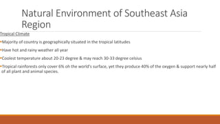 Natural Environment of Southeast Asia
Region
Tropical Climate
Majority of country is geographically situated in the tropical latitudes
Have hot and rainy weather all year
Coolest temperature about 20-23 degree & may reach 30-33 degree celsius
Tropical rainforests only cover 6% oh the world's surface, yet they produce 40% of the oxygen & support nearly half
of all plant and animal species.
 