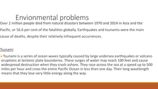 Envionmental problems
Over 2 million people died from natural disasters between 1970 and 2014 in Asia and the
Pacific, or 56.6 per cent of the fatalities globally. Earthquakes and tsunamis were the main
cause of deaths, despite their relatively infrequent occurrences.
Tsunami
Tsunami is a series of ocean waves typically caused by large undersea earthquakes or volcano
eruptions at tectonic plate boundaries. These surges of water may reach 100 feet and cause
widespread destruction when they crash ashore. They race across the sea at a speed up to 500
miles per hour and cross the entire Pacific Ocean in less than one day. Their long wavelength
means that they lose very little energy along the way.
 