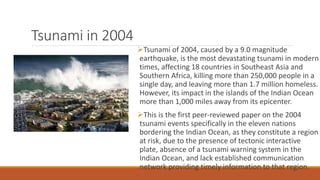 Tsunami in 2004
Tsunami of 2004, caused by a 9.0 magnitude
earthquake, is the most devastating tsunami in modern
times, affecting 18 countries in Southeast Asia and
Southern Africa, killing more than 250,000 people in a
single day, and leaving more than 1.7 million homeless.
However, its impact in the islands of the Indian Ocean
more than 1,000 miles away from its epicenter.
This is the first peer-reviewed paper on the 2004
tsunami events specifically in the eleven nations
bordering the Indian Ocean, as they constitute a region
at risk, due to the presence of tectonic interactive
plate, absence of a tsunami warning system in the
Indian Ocean, and lack established communication
network providing timely information to that region.
 