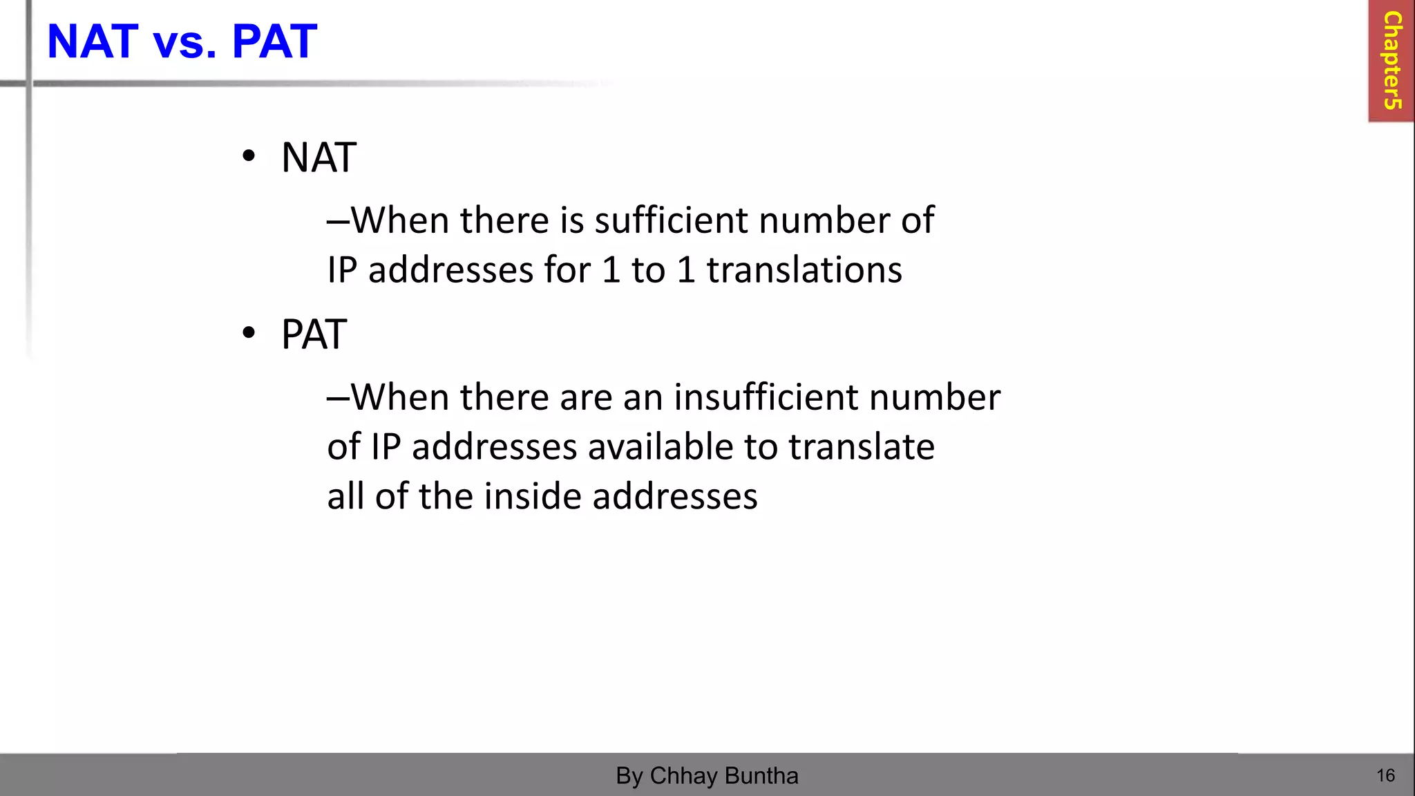 NAT vs. PAT
16
By Chhay Buntha
• NAT
–When there is sufficient number of
IP addresses for 1 to 1 translations
• PAT
–When there are an insufficient number
of IP addresses available to translate
all of the inside addresses
Chapter5
 