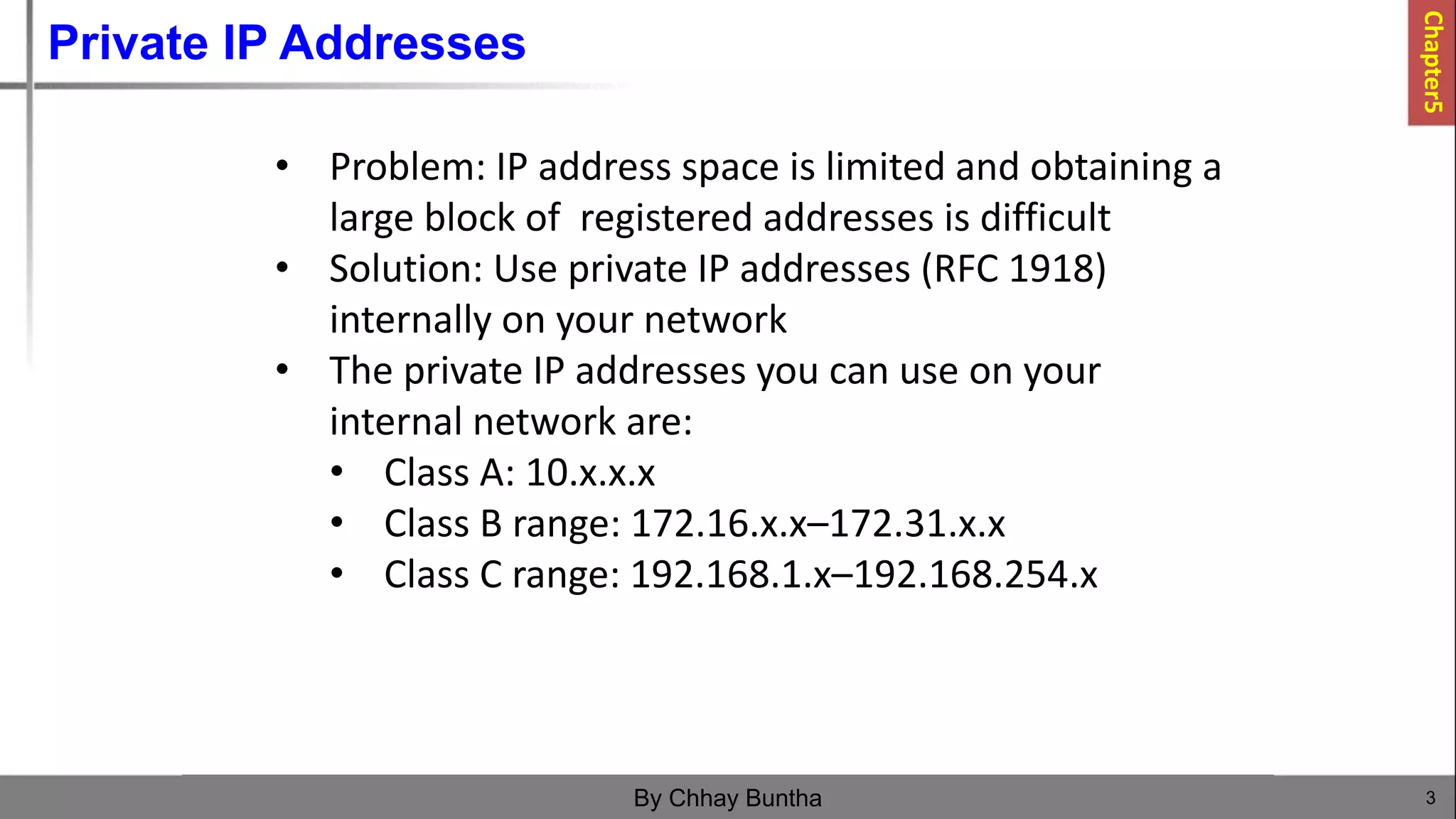 Private IP Addresses
3
By Chhay Buntha
• Problem: IP address space is limited and obtaining a
large block of registered addresses is difficult
• Solution: Use private IP addresses (RFC 1918)
internally on your network
• The private IP addresses you can use on your
internal network are:
• Class A: 10.x.x.x
• Class B range: 172.16.x.x–172.31.x.x
• Class C range: 192.168.1.x–192.168.254.x
Chapter5
 
