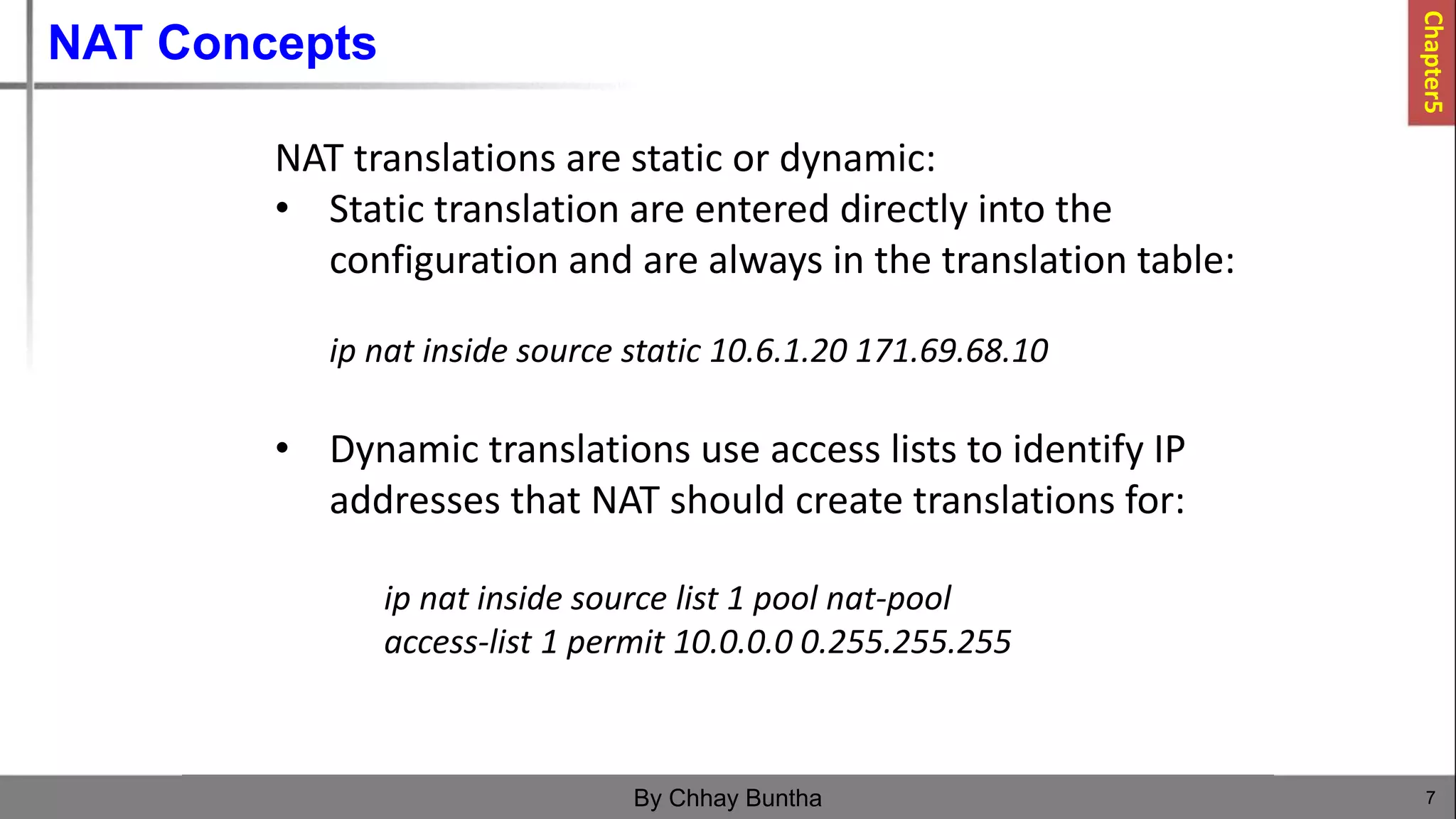 NAT Concepts
7
By Chhay Buntha
NAT translations are static or dynamic:
• Static translation are entered directly into the
configuration and are always in the translation table:
ip nat inside source static 10.6.1.20 171.69.68.10
• Dynamic translations use access lists to identify IP
addresses that NAT should create translations for:
ip nat inside source list 1 pool nat-pool
access-list 1 permit 10.0.0.0 0.255.255.255
Chapter5
 