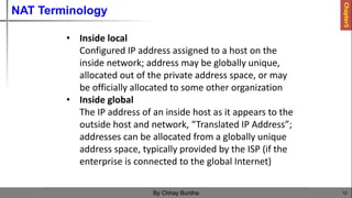 NAT Terminology
12
By Chhay Buntha
• Inside local
Configured IP address assigned to a host on the
inside network; address may be globally unique,
allocated out of the private address space, or may
be officially allocated to some other organization
• Inside global
The IP address of an inside host as it appears to the
outside host and network, “Translated IP Address”;
addresses can be allocated from a globally unique
address space, typically provided by the ISP (if the
enterprise is connected to the global Internet)
Chapter5
 