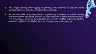 6. DNA finger printing (-DNA typing or profiling): This technique is used to identify
criminals, determine paternity, verification of immigrant etc.
7. Recombinant DNA technology (Genetic engineering): It involves the artificial cleaving
and rejoining DNA sequences from two or more organisms to create recombinant DNA.
This technology is employed for production of genetically modified organisms (GMOs),
genetically modified foods (GMFs), vaccines, hormones, enzymes, clones etc.
 