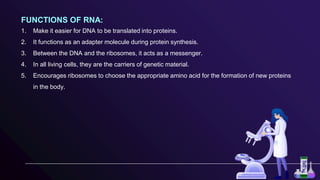 FUNCTIONS OF RNA:
1. Make it easier for DNA to be translated into proteins.
2. It functions as an adapter molecule during protein synthesis.
3. Between the DNA and the ribosomes, it acts as a messenger.
4. In all living cells, they are the carriers of genetic material.
5. Encourages ribosomes to choose the appropriate amino acid for the formation of new proteins
in the body.
 