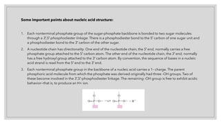 Some important points about nucleic acid structure:
1. Each nonterminal phosphate group of the sugar-phosphate backbone is bonded to two sugar molecules
through a 3′,5′-phosphodiester linkage. There is a phosphodiester bond to the 5′ carbon of one sugar unit and
a phosphodiester bond to the 3′ carbon of the other sugar.
2. A nucleotide chain has directionality. One end of the nucleotide chain, the 5′ end, normally carries a free
phosphate group attached to the 5′ carbon atom. The other end of the nucleotide chain, the 3′ end, normally
has a free hydroxyl group attached to the 3′ carbon atom. By convention, the sequence of bases in a nucleic
acid strand is read from the 5′ end to the 3′ end.
3. Each nonterminal phosphate group in the backbone of a nucleic acid carries a 1– charge. The parent
phosphoric acid molecule from which the phosphate was derived originally had three -OH groups. Two of
these become involved in the 3′,5′-phosphodiester linkage. The remaining -OH group is free to exhibit acidic
behavior—that is, to produce an H+ ion.
 