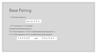 Base Pairing
◦ In this base sequence,
◦ A= 5’ end base; C= 3’ end base.
Complementary Base sequence:
5’ to 3’ base sequence : 3’ to 5’ complementary base sequence; or
5’ to 3’ base sequence; 3’ to 5’ complementary base sequence
 