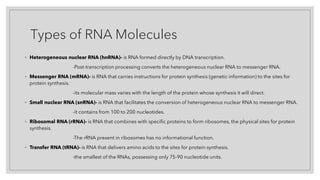 Types of RNA Molecules
◦ Heterogeneous nuclear RNA (hnRNA)- is RNA formed directly by DNA transcription.
-Post-transcription processing converts the heterogeneous nuclear RNA to messenger RNA.
◦ Messenger RNA (mRNA)- is RNA that carries instructions for protein synthesis (genetic information) to the sites for
protein synthesis.
-its molecular mass varies with the length of the protein whose synthesis it will direct.
◦ Small nuclear RNA (snRNA)- is RNA that facilitates the conversion of heterogeneous nuclear RNA to messenger RNA.
-it contains from 100 to 200 nucleotides.
◦ Ribosomal RNA (rRNA)- is RNA that combines with specific proteins to form ribosomes, the physical sites for protein
synthesis.
-The rRNA present in ribosomes has no informational function.
◦ Transfer RNA (tRNA)- is RNA that delivers amino acids to the sites for protein synthesis.
-the smallest of the RNAs, possessing only 75-90 nucleotide units.
 