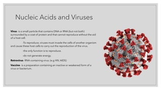 Nucleic Acids and Viruses
Virus- is a small particle that contains DNA or RNA (but not both)
surrounded by a coat of protein and that cannot reproduce without the aid
of a host cell.
-To reproduce, viruses must invade the cells of another organism
and cause these host cells to carry out the reproduction of the virus.
-the only function is to reproduce.
-do not generate energy.
Retrovirus- RNA-containing virus. (e.g HIV, AIDS)
Vaccine- is a preparation containing an inactive or weakened form of a
virus or bacterium.
 