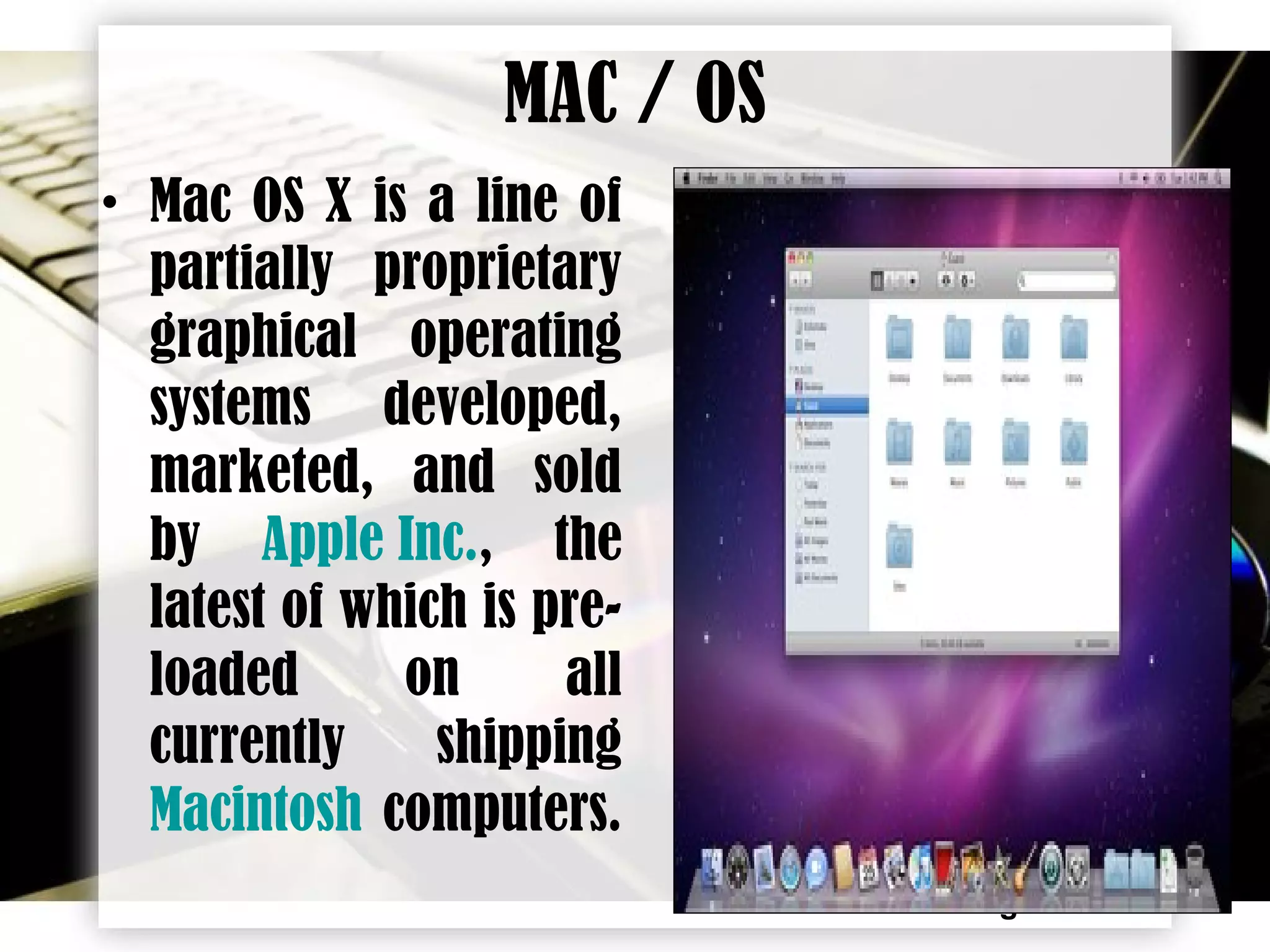 Page 11
MAC / OS
• Mac OS X is a line of
partially proprietary
graphical operating
systems developed,
marketed, and sold
by Apple Inc., the
latest of which is pre-
loaded on all
currently shipping
Macintosh computers.
 