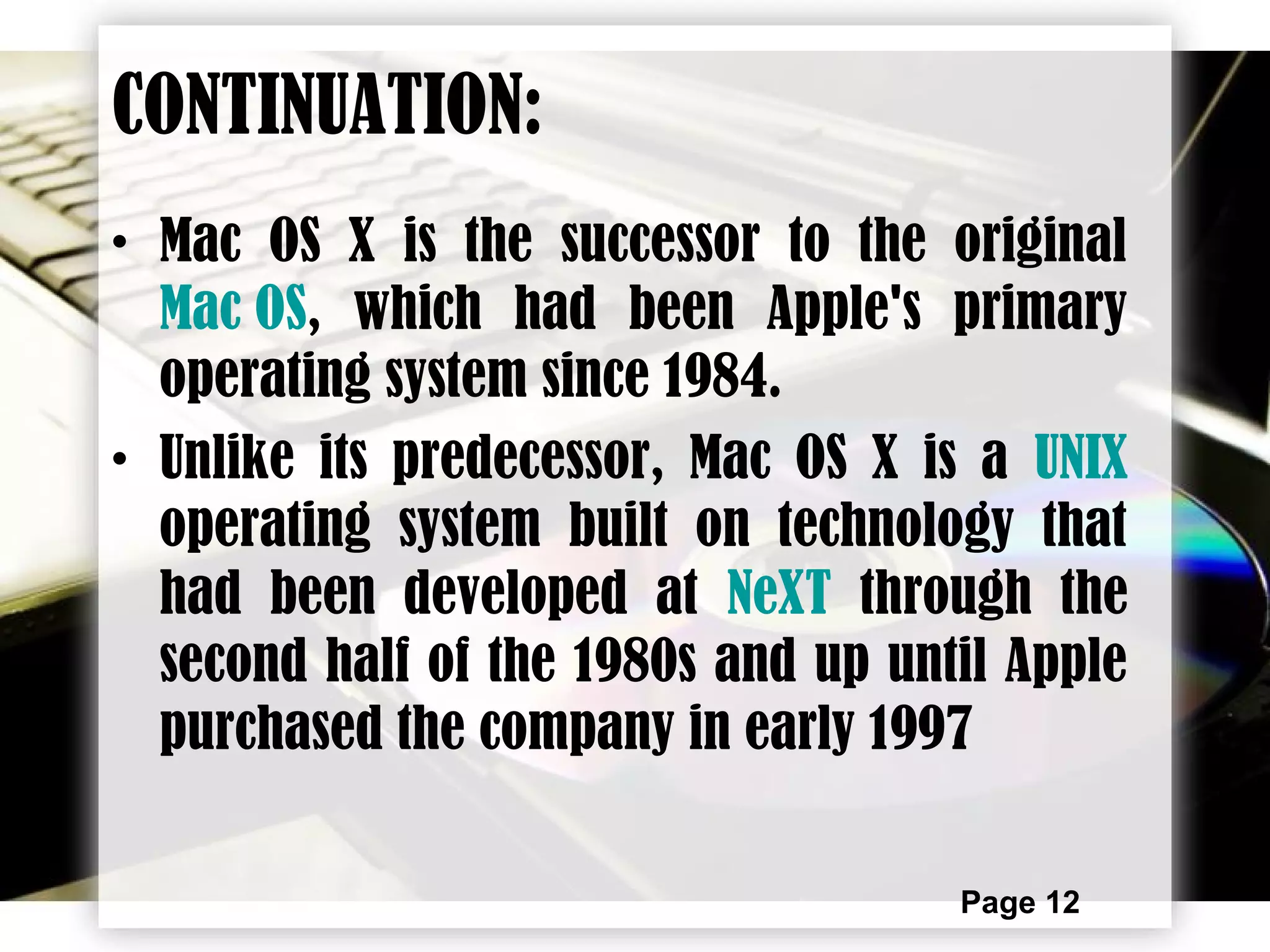 Page 12
CONTINUATION:
• Mac OS X is the successor to the original
Mac OS, which had been Apple's primary
operating system since 1984.
• Unlike its predecessor, Mac OS X is a UNIX
operating system built on technology that
had been developed at NeXT through the
second half of the 1980s and up until Apple
purchased the company in early 1997
 