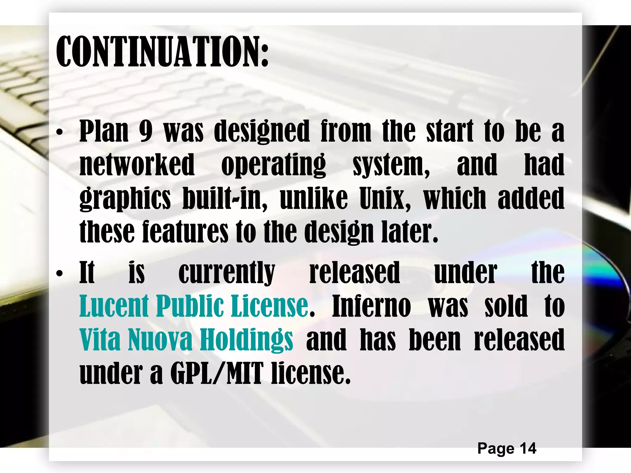 Page 14
• Plan 9 was designed from the start to be a
networked operating system, and had
graphics built-in, unlike Unix, which added
these features to the design later.
• It is currently released under the
Lucent Public License. Inferno was sold to
Vita Nuova Holdings and has been released
under a GPL/MIT license.
CONTINUATION:
 