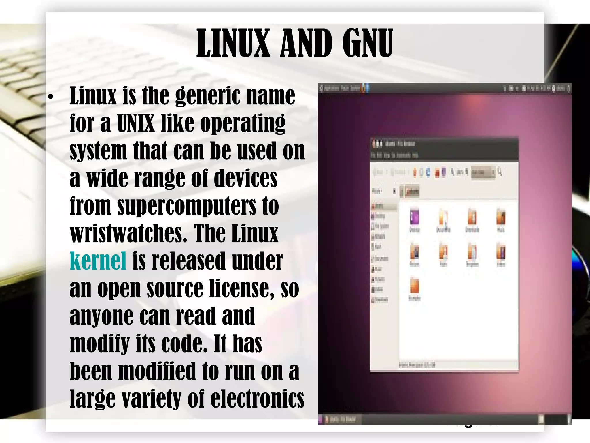 Page 15
LINUX AND GNU
• Linux is the generic name
for a UNIX like operating
system that can be used on
a wide range of devices
from supercomputers to
wristwatches. The Linux
kernel is released under
an open source license, so
anyone can read and
modify its code. It has
been modified to run on a
large variety of electronics
 