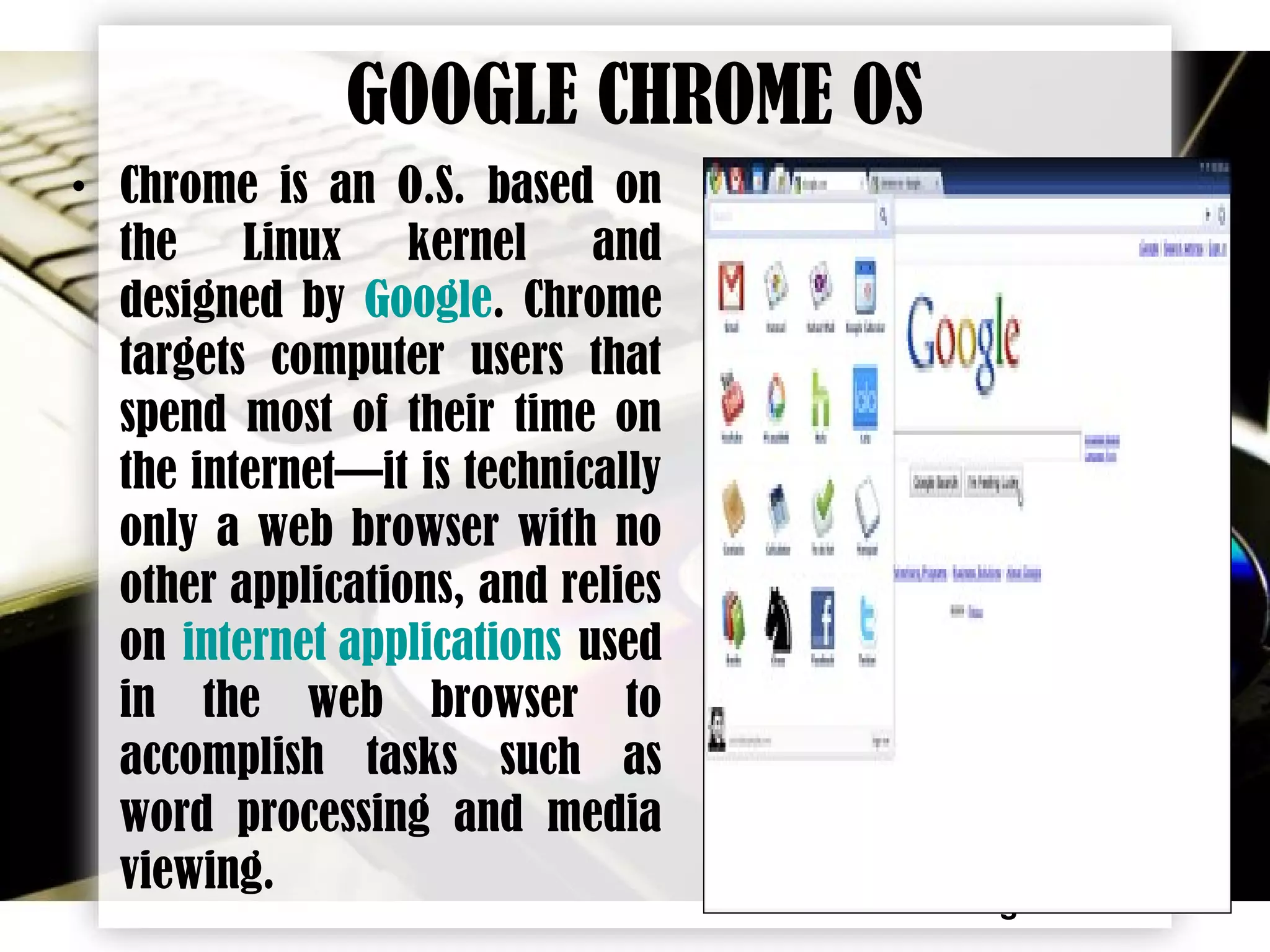 Page 16
GOOGLE CHROME OS
• Chrome is an O.S. based on
the Linux kernel and
designed by Google. Chrome
targets computer users that
spend most of their time on
the internet—it is technically
only a web browser with no
other applications, and relies
on internet applications used
in the web browser to
accomplish tasks such as
word processing and media
viewing.
 