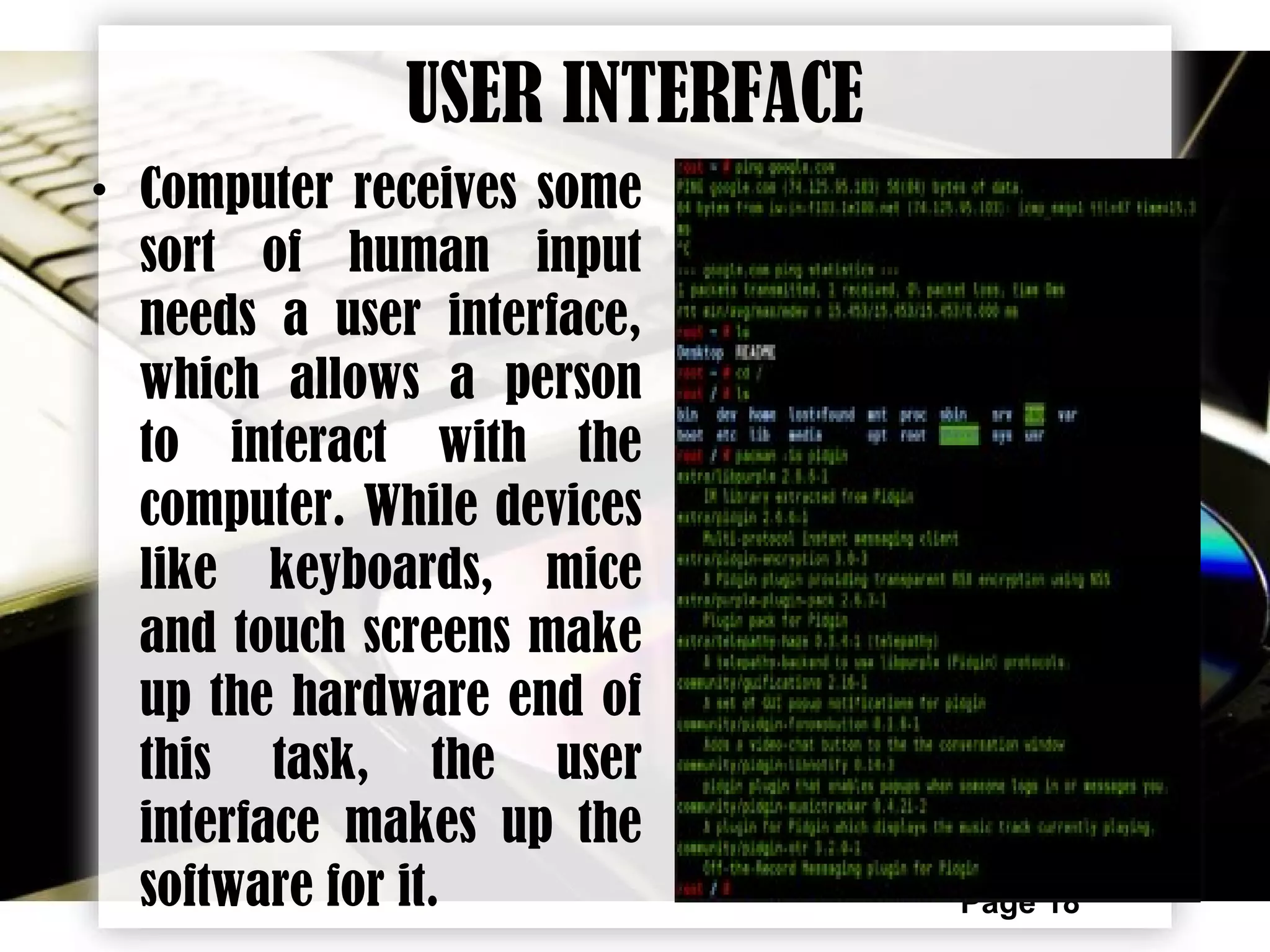 Page 18
USER INTERFACE
• Computer receives some
sort of human input
needs a user interface,
which allows a person
to interact with the
computer. While devices
like keyboards, mice
and touch screens make
up the hardware end of
this task, the user
interface makes up the
software for it.
 