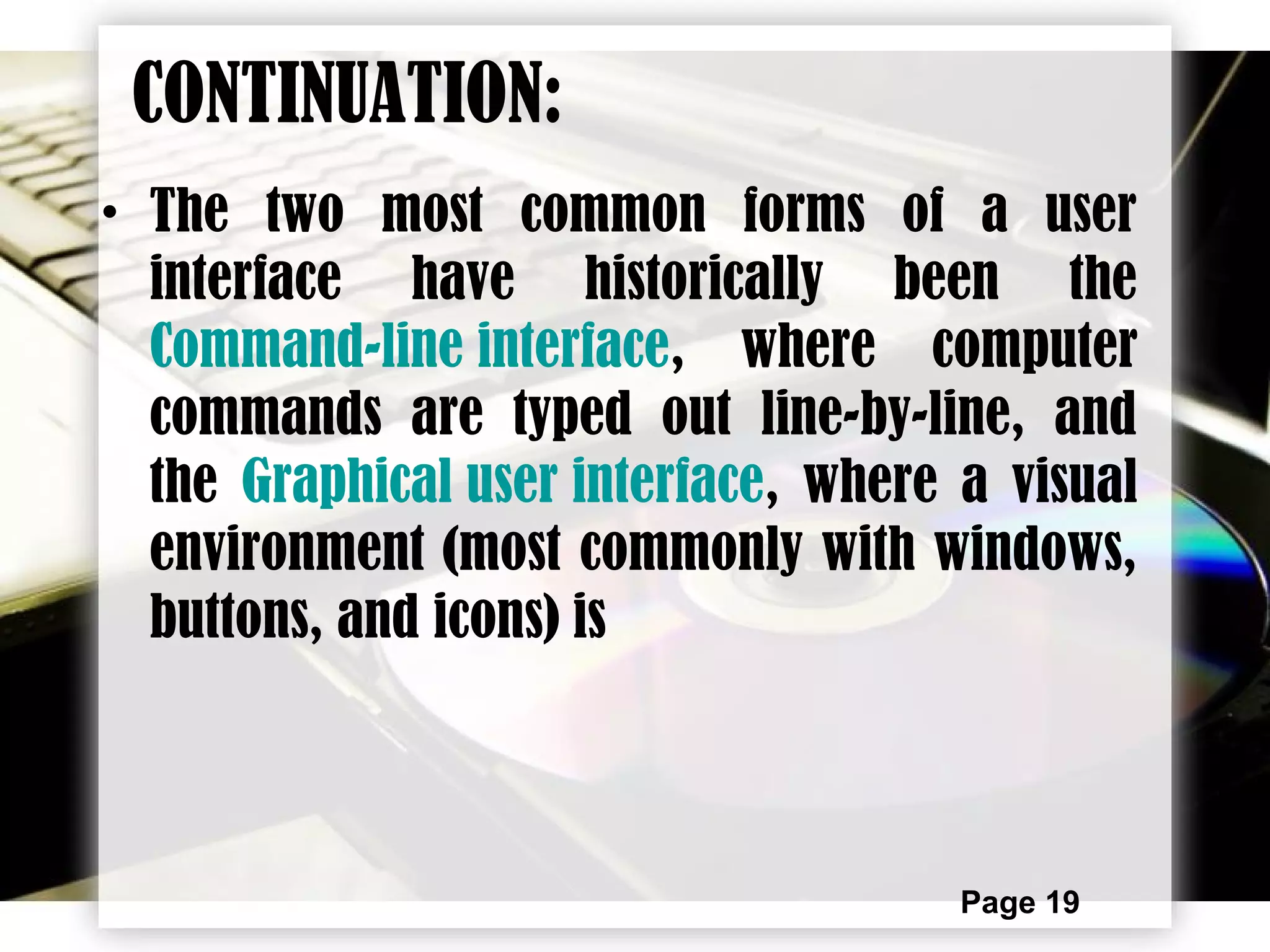 Page 19
CONTINUATION:
• The two most common forms of a user
interface have historically been the
Command-line interface, where computer
commands are typed out line-by-line, and
the Graphical user interface, where a visual
environment (most commonly with windows,
buttons, and icons) is
 