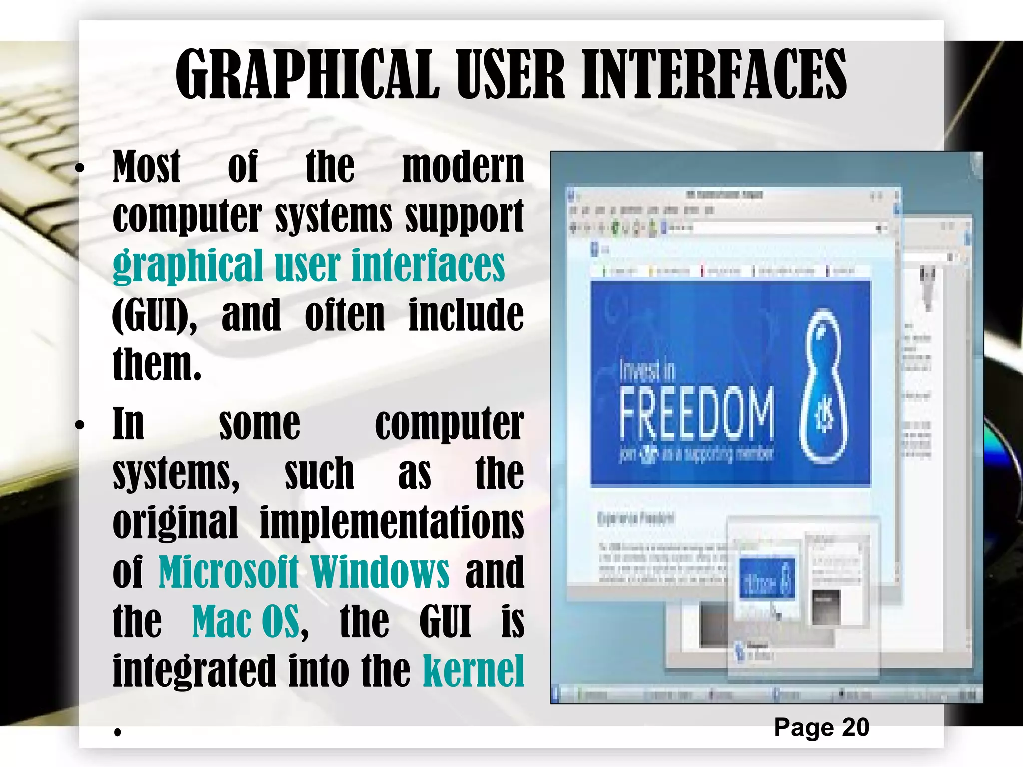 Page 20
GRAPHICAL USER INTERFACES
• Most of the modern
computer systems support
graphical user interfaces
(GUI), and often include
them.
• In some computer
systems, such as the
original implementations
of Microsoft Windows and
the Mac OS, the GUI is
integrated into the kernel
.
 