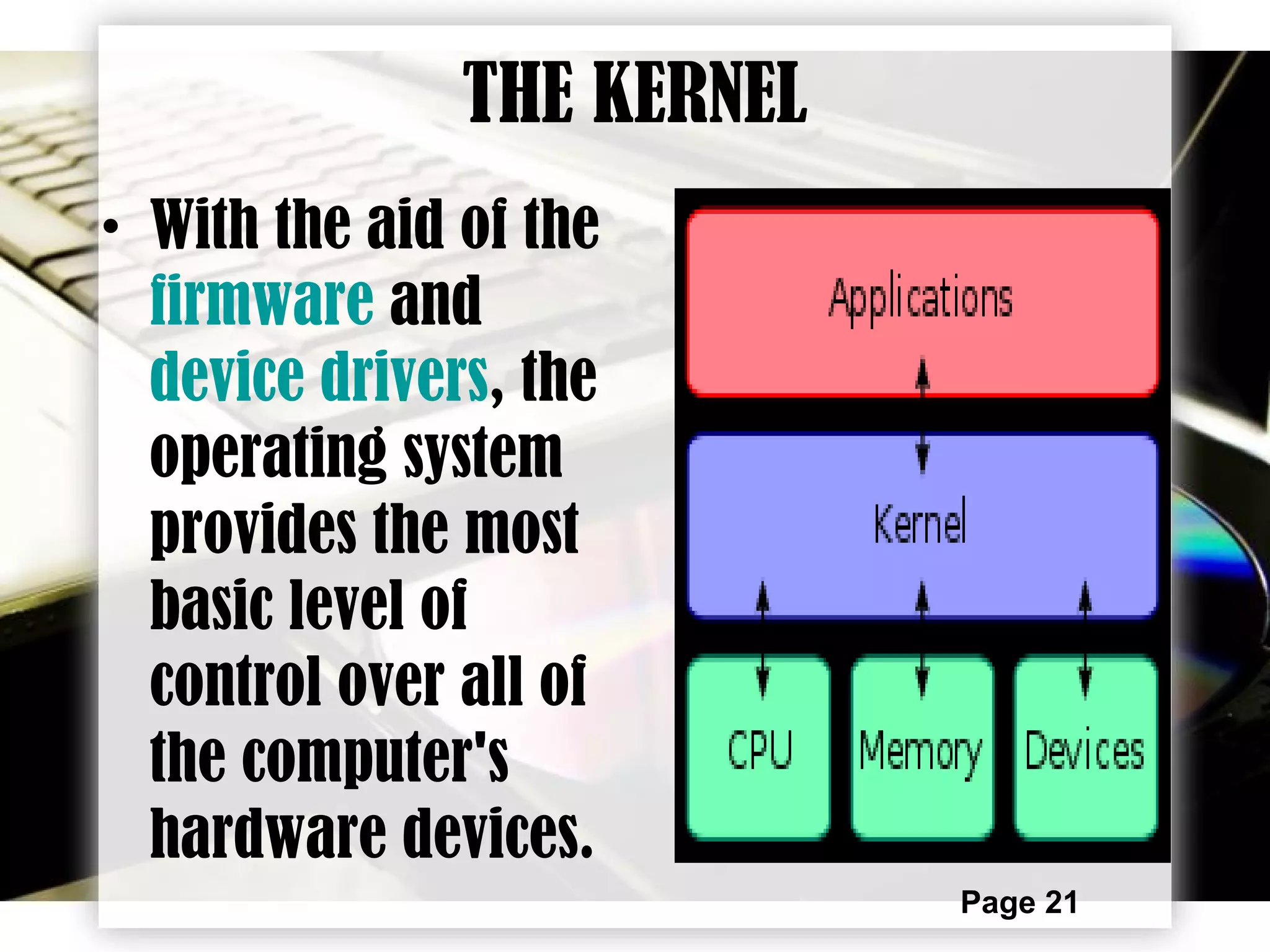 Page 21
THE KERNEL
• With the aid of the
firmware and
device drivers, the
operating system
provides the most
basic level of
control over all of
the computer's
hardware devices.
 