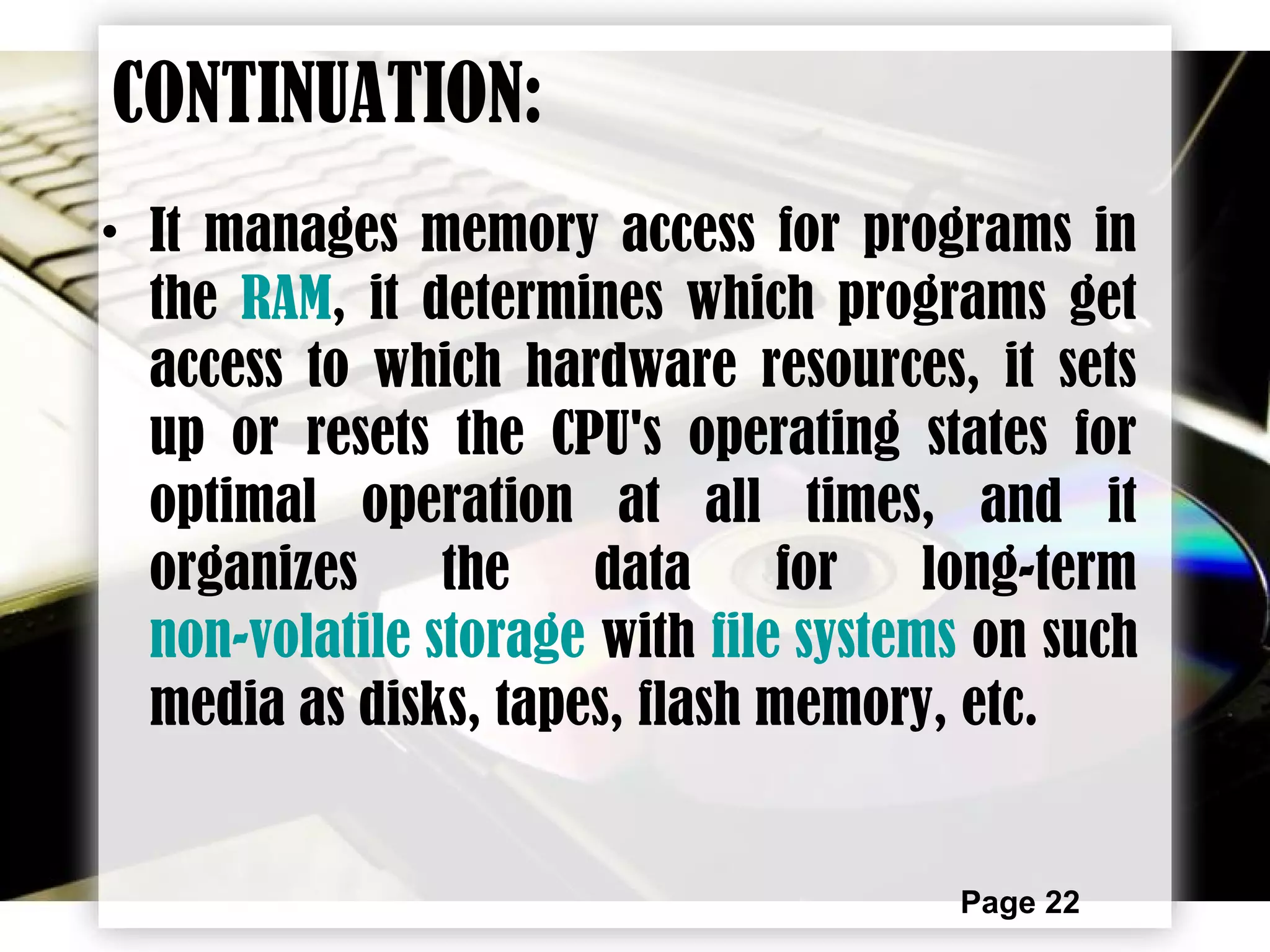 Page 22
CONTINUATION:
• It manages memory access for programs in
the RAM, it determines which programs get
access to which hardware resources, it sets
up or resets the CPU's operating states for
optimal operation at all times, and it
organizes the data for long-term
non-volatile storage with file systems on such
media as disks, tapes, flash memory, etc.
 