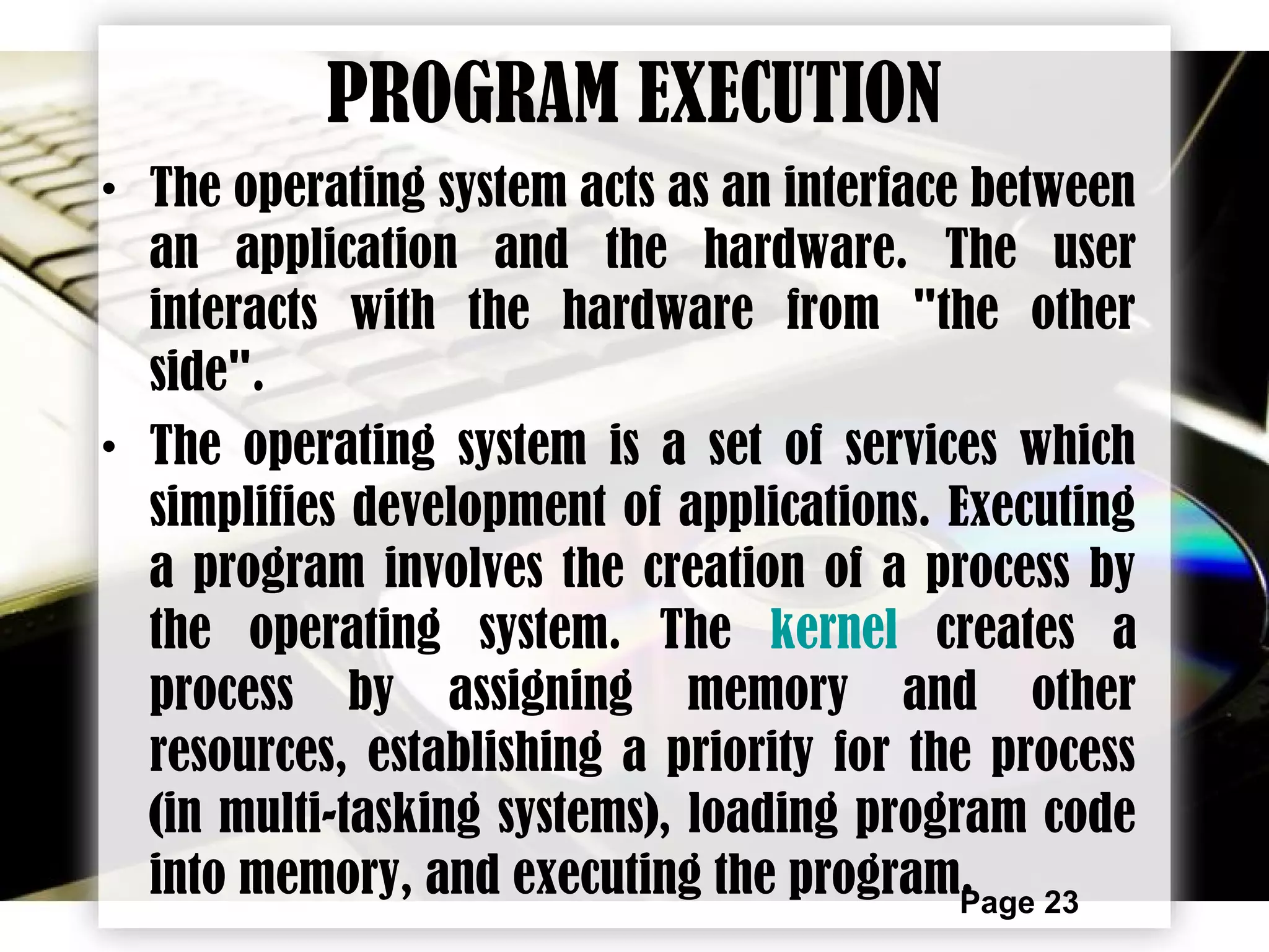 Page 23
PROGRAM EXECUTION
• The operating system acts as an interface between
an application and the hardware. The user
interacts with the hardware from "the other
side".
• The operating system is a set of services which
simplifies development of applications. Executing
a program involves the creation of a process by
the operating system. The kernel creates a
process by assigning memory and other
resources, establishing a priority for the process
(in multi-tasking systems), loading program code
into memory, and executing the program.
 