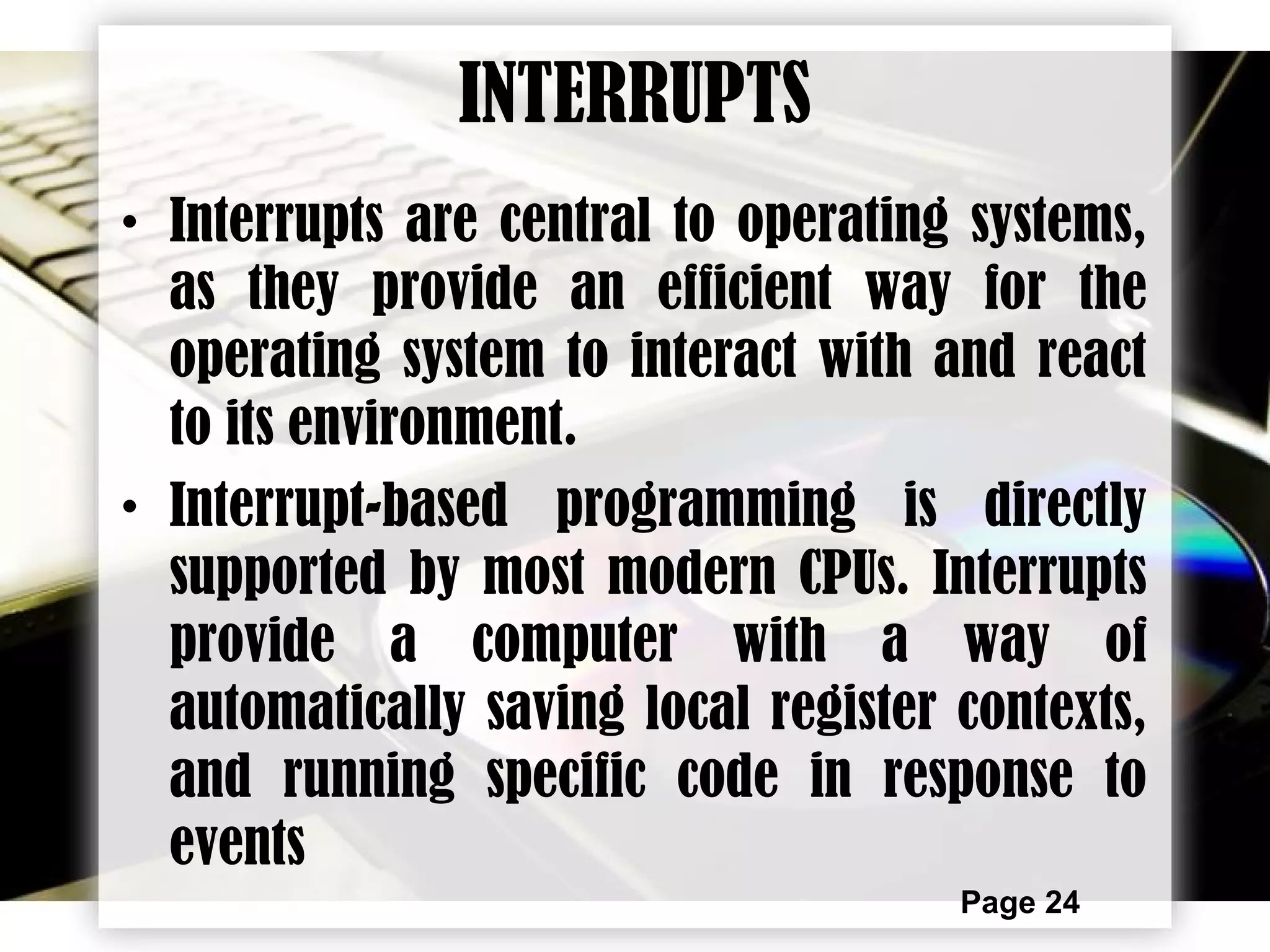 Page 24
INTERRUPTS
• Interrupts are central to operating systems,
as they provide an efficient way for the
operating system to interact with and react
to its environment.
• Interrupt-based programming is directly
supported by most modern CPUs. Interrupts
provide a computer with a way of
automatically saving local register contexts,
and running specific code in response to
events
 
