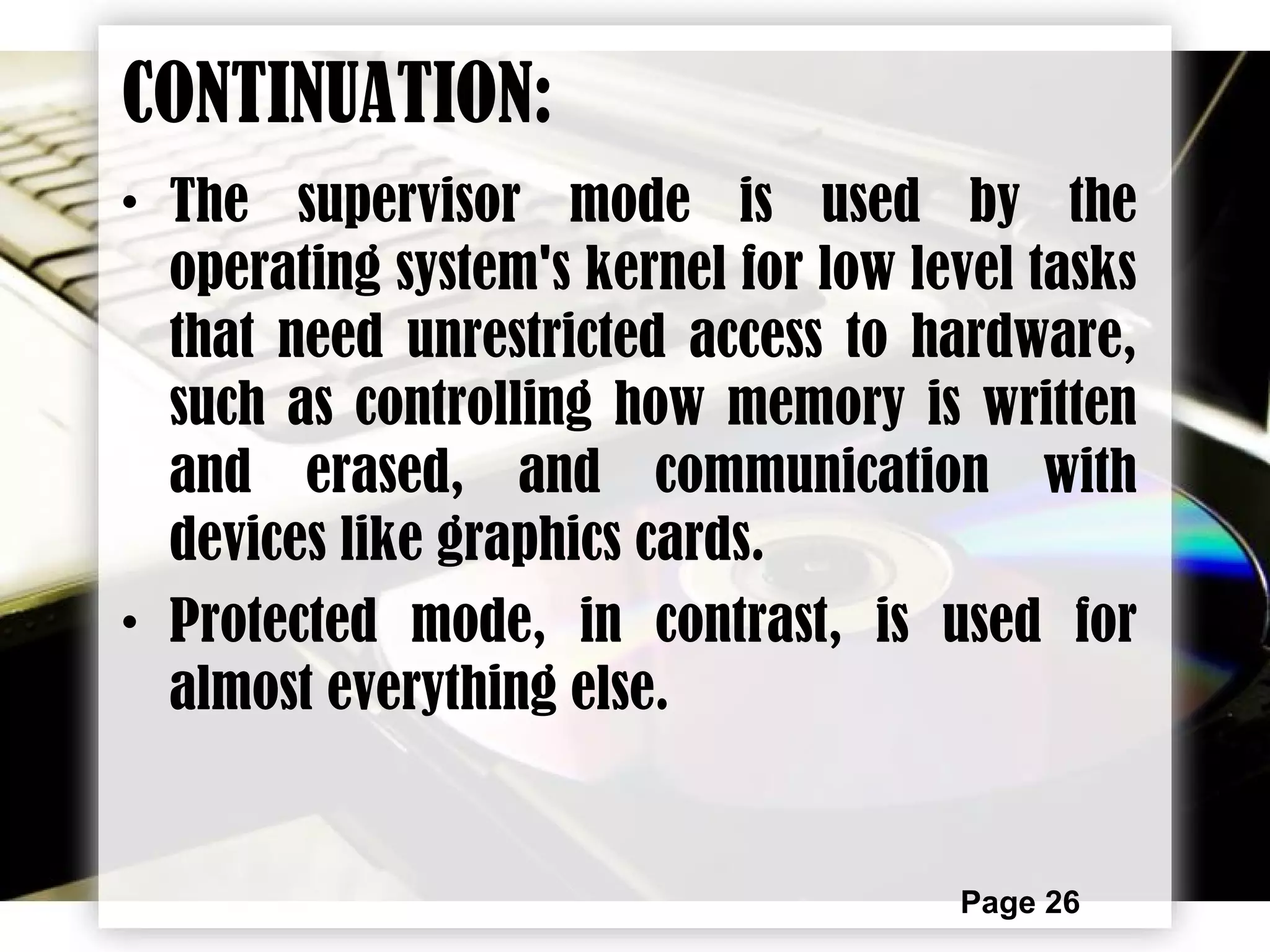 Page 26
CONTINUATION:
• The supervisor mode is used by the
operating system's kernel for low level tasks
that need unrestricted access to hardware,
such as controlling how memory is written
and erased, and communication with
devices like graphics cards.
• Protected mode, in contrast, is used for
almost everything else.
 