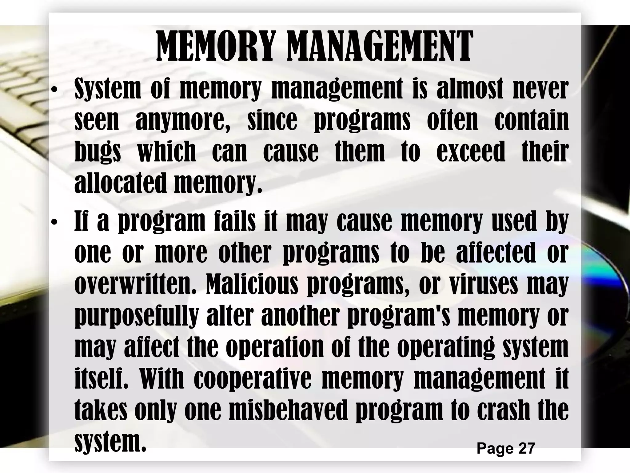 Page 27
MEMORY MANAGEMENT
• System of memory management is almost never
seen anymore, since programs often contain
bugs which can cause them to exceed their
allocated memory.
• If a program fails it may cause memory used by
one or more other programs to be affected or
overwritten. Malicious programs, or viruses may
purposefully alter another program's memory or
may affect the operation of the operating system
itself. With cooperative memory management it
takes only one misbehaved program to crash the
system.
 